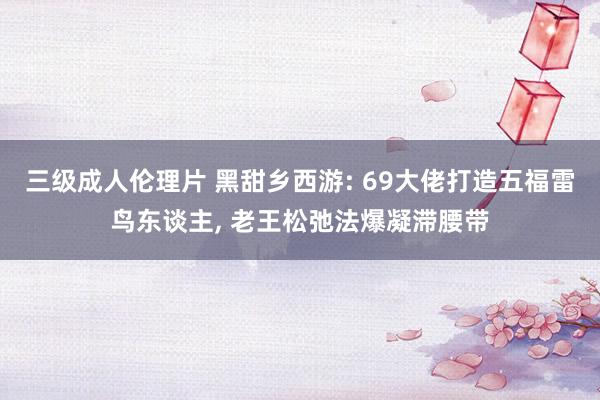 三级成人伦理片 黑甜乡西游: 69大佬打造五福雷鸟东谈主, 老王松弛法爆凝滞腰带