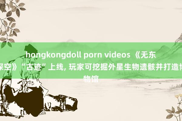 hongkongdoll porn videos 《无东谈主深空》“古迹”上线, 玩家可挖掘外星生物遗骸并打造博物馆