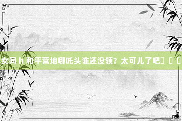 女同 h 和平营地哪吒头谁还没领？太可儿了吧⌓‿⌓