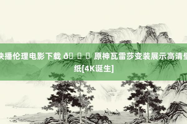 快播伦理电影下载 💖原神瓦雷莎变装展示高清壁纸[4K诞生]