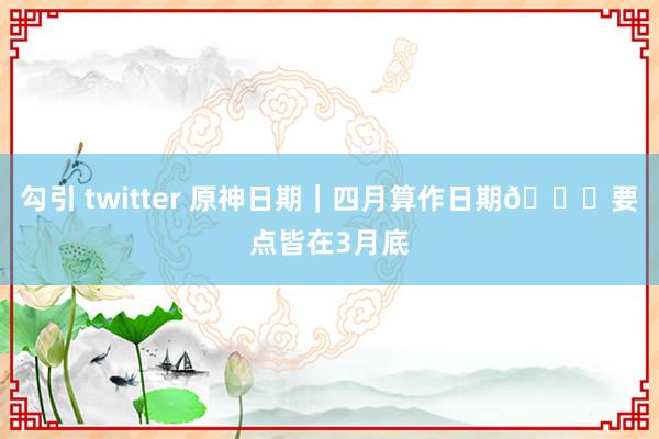 勾引 twitter 原神日期｜四月算作日期🗓要点皆在3月底