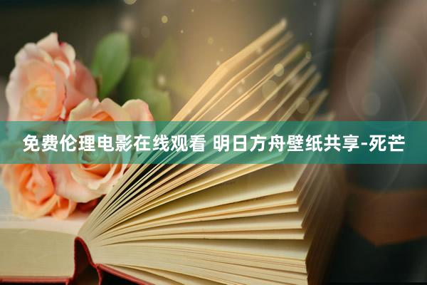免费伦理电影在线观看 明日方舟壁纸共享-死芒