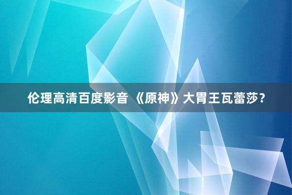 伦理高清百度影音 《原神》大胃王瓦蕾莎？