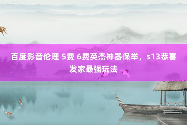 百度影音伦理 5费 6费英杰神器保举，s13恭喜发家最强玩法