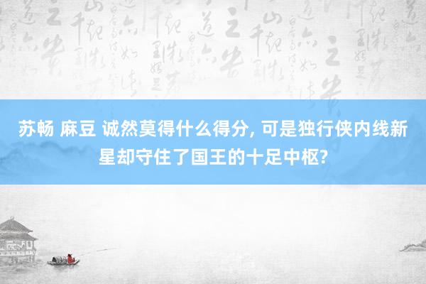 苏畅 麻豆 诚然莫得什么得分, 可是独行侠内线新星却守住了国王的十足中枢?