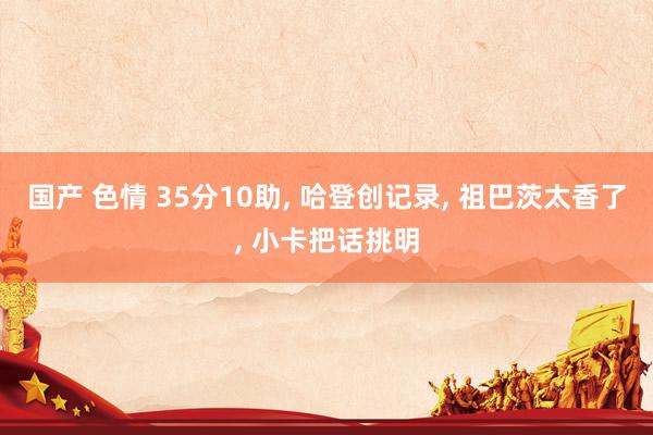 国产 色情 35分10助, 哈登创记录, 祖巴茨太香了, 小卡把话挑明