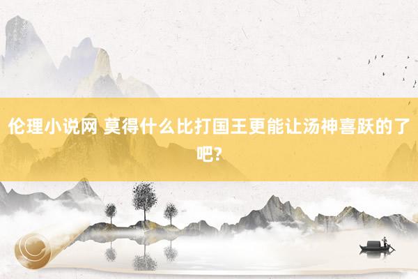 伦理小说网 莫得什么比打国王更能让汤神喜跃的了吧?