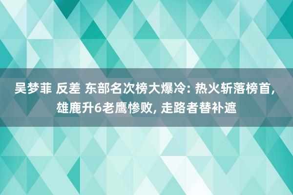 吴梦菲 反差 东部名次榜大爆冷: 热火斩落榜首, 雄鹿升6老鹰惨败, 走路者替补遮