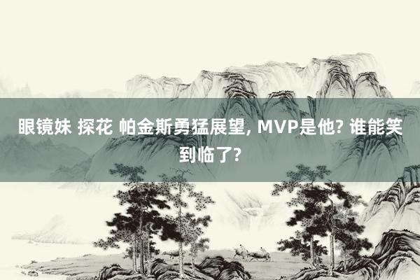 眼镜妹 探花 帕金斯勇猛展望, MVP是他? 谁能笑到临了?