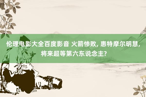 伦理电影大全百度影音 火箭惨败, 惠特摩尔明慧, 将来超等第六东说念主?