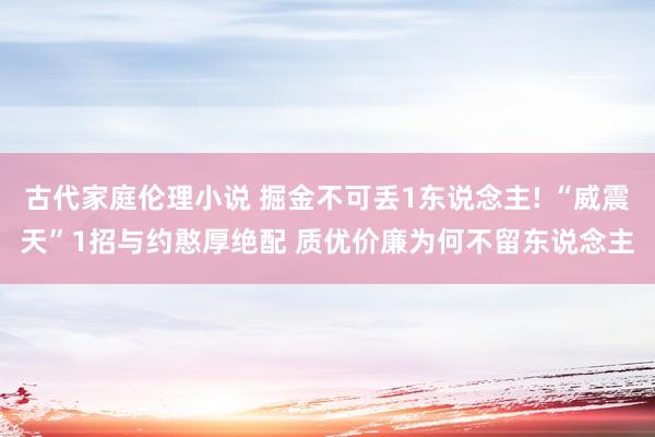 古代家庭伦理小说 掘金不可丢1东说念主! “威震天”1招与约憨厚绝配 质优价廉为何不留东说念主
