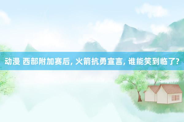 动漫 西部附加赛后, 火箭抗勇宣言, 谁能笑到临了?