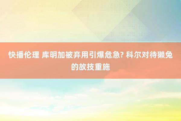 快播伦理 库明加被弃用引爆危急? 科尔对待獭兔的故技重施