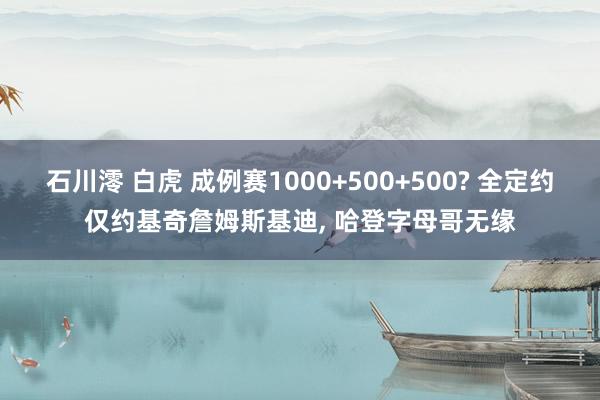 石川澪 白虎 成例赛1000+500+500? 全定约仅约基奇詹姆斯基迪, 哈登字母哥无缘