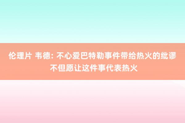 伦理片 韦德: 不心爱巴特勒事件带给热火的纰谬 不但愿让这件事代表热火
