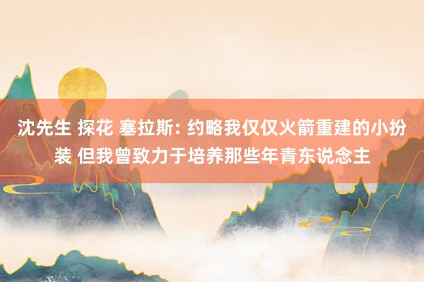 沈先生 探花 塞拉斯: 约略我仅仅火箭重建的小扮装 但我曾致力于培养那些年青东说念主