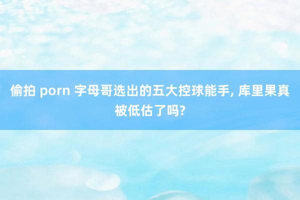 偷拍 porn 字母哥选出的五大控球能手, 库里果真被低估了吗?