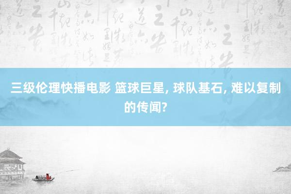 三级伦理快播电影 篮球巨星, 球队基石, 难以复制的传闻?