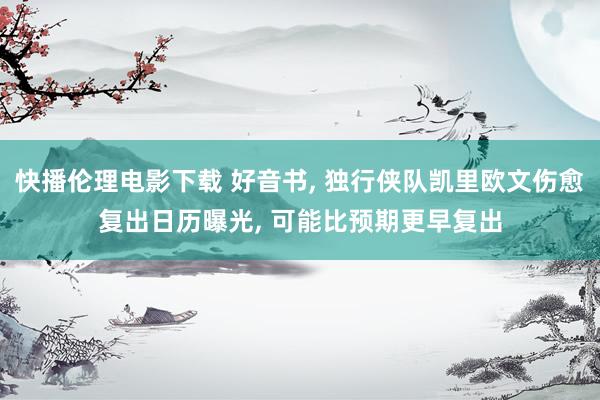 快播伦理电影下载 好音书, 独行侠队凯里欧文伤愈复出日历曝光, 可能比预期更早复出