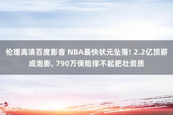 伦理高清百度影音 NBA最快状元坠落! 2.2亿顶薪成泡影, 790万保险撑不起肥壮资质