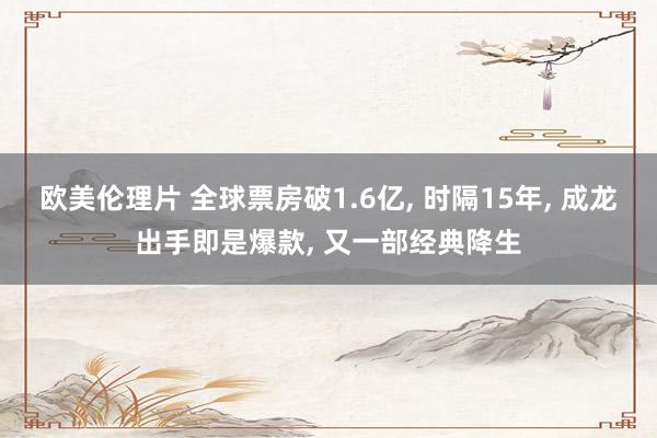 欧美伦理片 全球票房破1.6亿, 时隔15年, 成龙出手即是爆款, 又一部经典降生