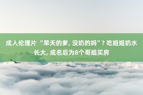 成人伦理片 “早夭的爹, 没奶的妈”? 吃姐姐奶水长大, 成名后为8个哥姐买房