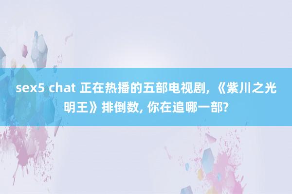 sex5 chat 正在热播的五部电视剧, 《紫川之光明王》排倒数, 你在追哪一部?