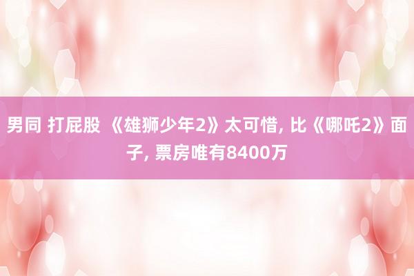 男同 打屁股 《雄狮少年2》太可惜, 比《哪吒2》面子, 票房唯有8400万