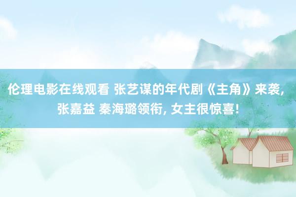 伦理电影在线观看 张艺谋的年代剧《主角》来袭, 张嘉益 秦海璐领衔, 女主很惊喜!