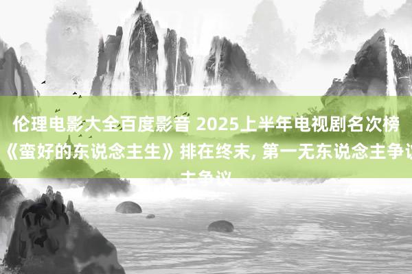 伦理电影大全百度影音 2025上半年电视剧名次榜, 《蛮好的东说念主生》排在终末, 第一无东说念主争议
