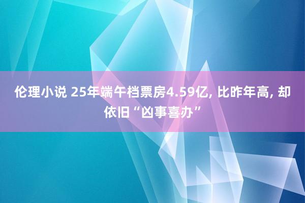 伦理小说 25年端午档票房4.59亿, 比昨年高, 却依旧“凶事喜办”