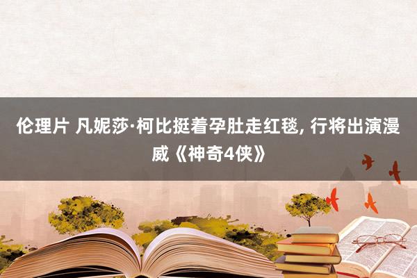 伦理片 凡妮莎·柯比挺着孕肚走红毯, 行将出演漫威《神奇4侠》
