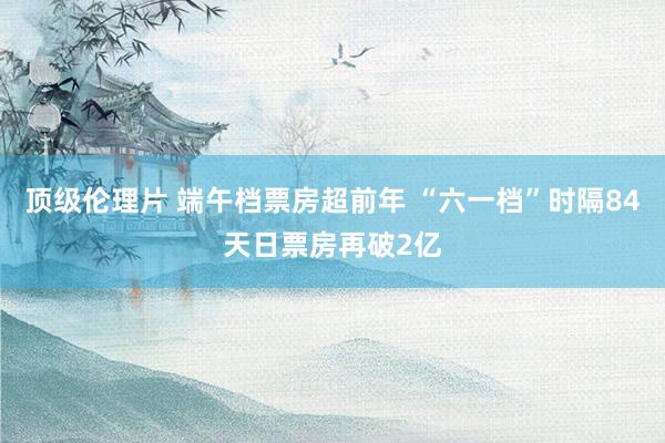 顶级伦理片 端午档票房超前年 “六一档”时隔84天日票房再破2亿