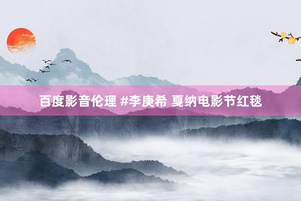 百度影音伦理 #李庚希 戛纳电影节红毯