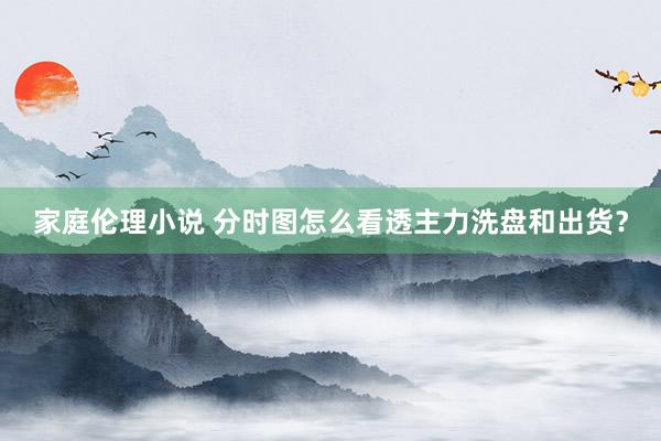 家庭伦理小说 分时图怎么看透主力洗盘和出货？
