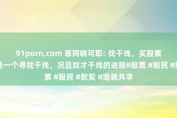 91porn,com 菲同晓可耶: 找干线，买股票的进程其实便是一个寻找干线，况且奴才干线的进程#股票 #股民 #默契 #造就共享