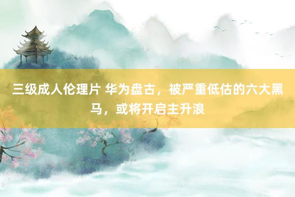 三级成人伦理片 华为盘古，被严重低估的六大黑马，或将开启主升浪
