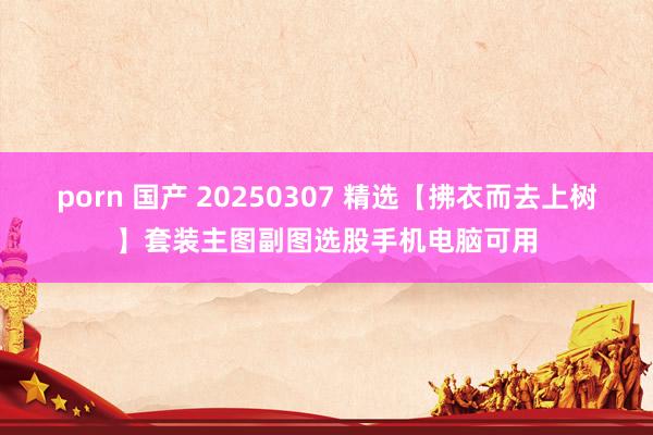 porn 国产 20250307 精选【拂衣而去上树】套装主图副图选股手机电脑可用