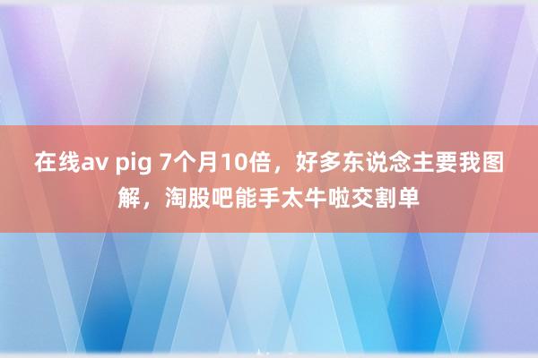 在线av pig 7个月10倍，好多东说念主要我图解，淘股吧能手太牛啦交割单