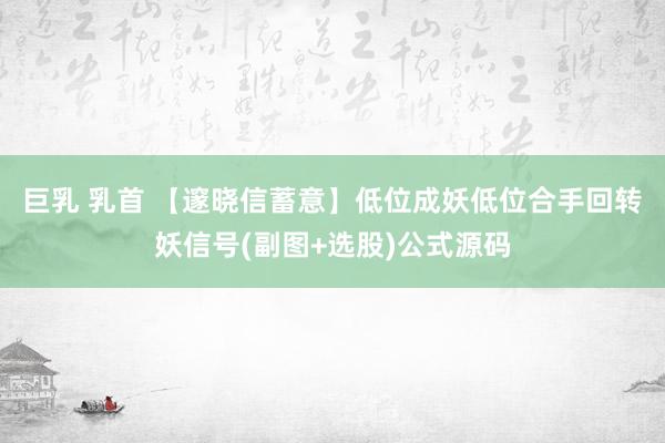 巨乳 乳首 【邃晓信蓄意】低位成妖低位合手回转妖信号(副图+选股)公式源码