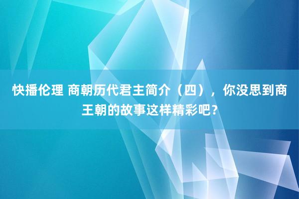 快播伦理 商朝历代君主简介（四），你没思到商王朝的故事这样精彩吧？