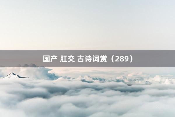 国产 肛交 古诗词赏（289）