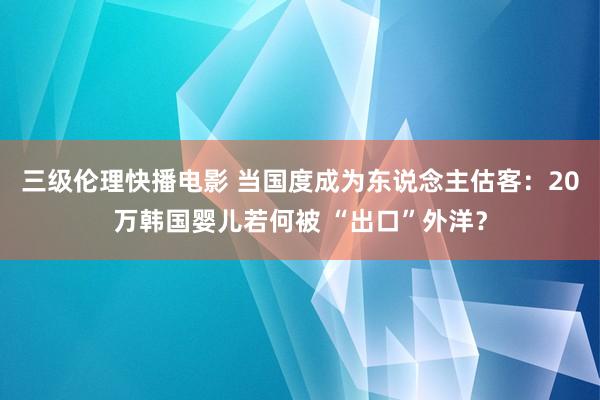 三级伦理快播电影 当国度成为东说念主估客：20万韩国婴儿若何被 “出口”外洋？