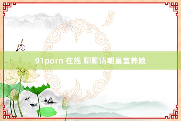 91porn 在线 聊聊清朝皇室养娘