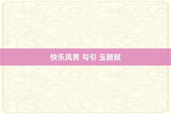 快乐风男 勾引 玉颜赋