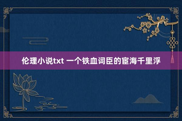 伦理小说txt 一个铁血词臣的宦海千里浮