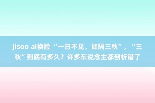 jisoo ai换脸 “一日不见，如隔三秋”，“三秋”到底有多久？许多东说念主都剖析错了