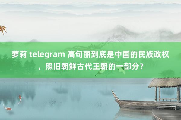 萝莉 telegram 高句丽到底是中国的民族政权，照旧朝鲜古代王朝的一部分？