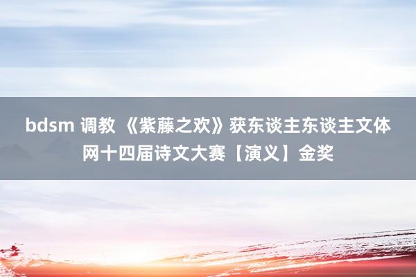 bdsm 调教 《紫藤之欢》获东谈主东谈主文体网十四届诗文大赛【演义】金奖