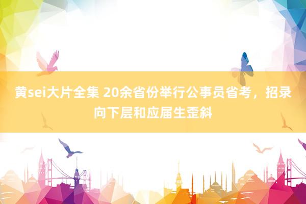 黄sei大片全集 20余省份举行公事员省考，招录向下层和应届生歪斜